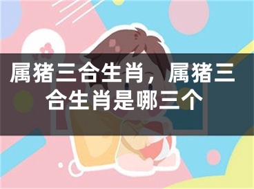 属猪三合生肖,属猪三合生肖是哪三个