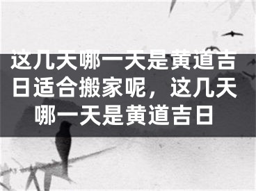这几天哪一天是黄道吉日适合搬家呢,这几天哪一天是黄道吉日