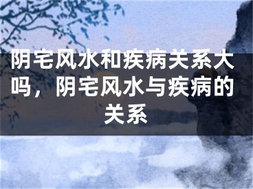 阴宅风水和疾病关系大吗，阴宅风水与疾病的关系