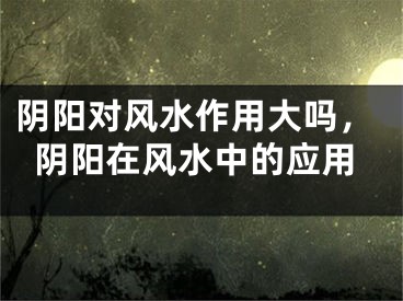 阴阳对风水作用大吗，阴阳在风水中的应用