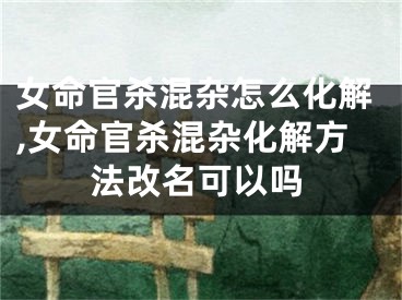 女命官杀混杂怎么化解,女命官杀混杂化解方法改名可以吗