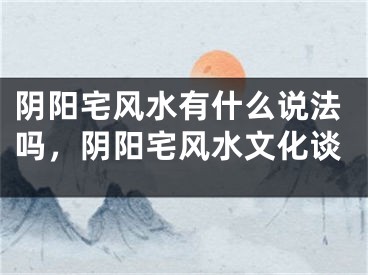 阴阳宅风水有什么说法吗，阴阳宅风水文化谈