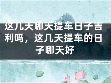 这几天哪天提车日子吉利吗,这几天提车的日子哪天好
