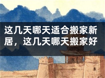 这几天哪天适合搬家新居,这几天哪天搬家好