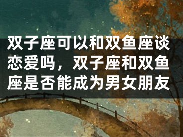 双子座可以和双鱼座谈恋爱吗，双子座和双鱼座是否能成为男女朋友