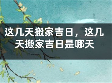 这几天搬家吉日,这几天搬家吉日是哪天