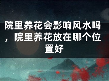 院里养花会影响风水吗，院里养花放在哪个位置好