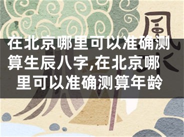 在北京哪里可以准确测算生辰八字,在北京哪里可以准确测算年龄
