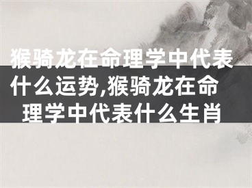 猴骑龙在命理学中代表什么运势,猴骑龙在命理学中代表什么生肖