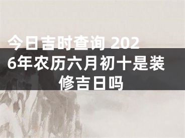 今日吉时查询 2026年农历六月初十是装修吉日吗
