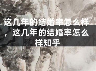 这几年的结婚率怎么样，这几年的结婚率怎么样知乎