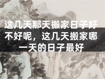 这几天那天搬家日子好不好呢,这几天搬家哪一天的日子最好