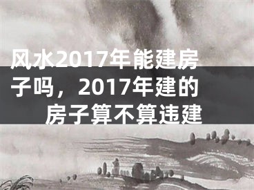 风水2017年能建房子吗,2017年建的房子算不算违建
