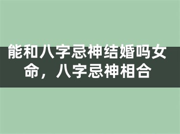 能和八字忌神结婚吗女命,八字忌神相合