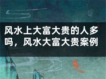 风水上大富大贵的人多吗，风水大富大贵案例