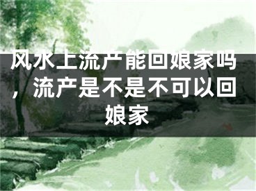 风水上流产能回娘家吗，流产是不是不可以回娘家