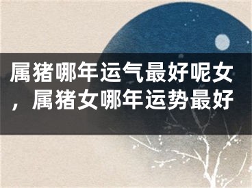 属猪哪年运气最好呢女,属猪女哪年运势最好