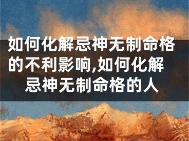 如何化解忌神无制命格的不利影响,如何化解忌神无制命格的人