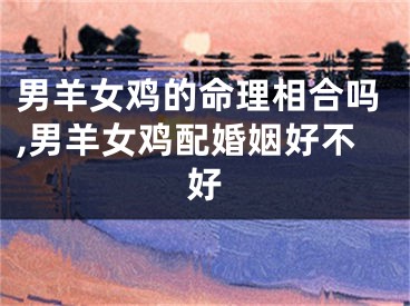 男羊女鸡的命理相合吗,男羊女鸡配婚姻好不好