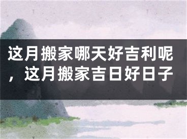这月搬家哪天好吉利呢,这月搬家吉日好日子