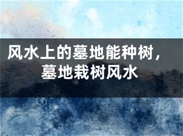 风水上的墓地能种树，墓地栽树风水