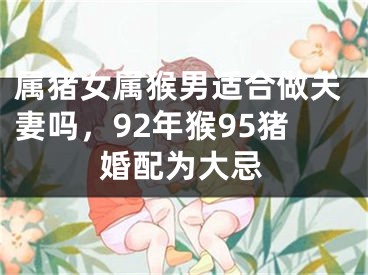 属猪女属猴男适合做夫妻吗，92年猴95猪婚配为大忌