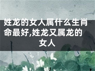 姓龙的女人属什么生肖命最好,姓龙又属龙的女人