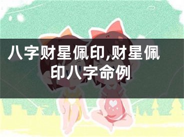 八字财星佩印,财星佩印八字命例