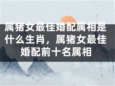 属猪女最佳婚配属相是什么生肖,属猪女最佳婚配前十名属相