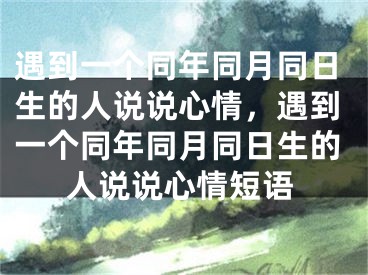 遇到一个同年同月同日生的人说说心情,遇到一个同年同月同日生的人说说心情短语