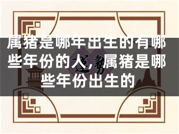 属猪是哪年出生的有哪些年份的人,属猪是哪些年份出生的