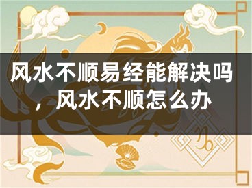 风水不顺易经能解决吗，风水不顺怎么办