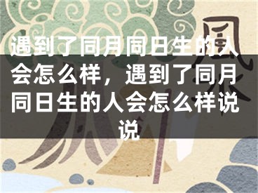 遇到了同月同日生的人会怎么样，遇到了同月同日生的人会怎么样说说
