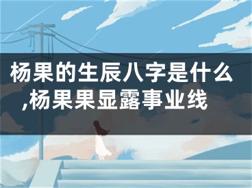 杨果的生辰八字是什么,杨果果显露事业线