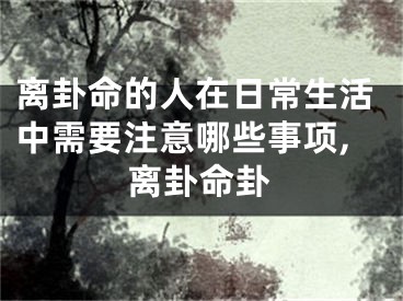 离卦命的人在日常生活中需要注意哪些事项,离卦命卦