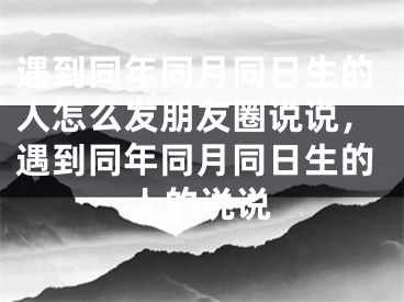 遇到同年同月同日生的人怎么发朋友圈说说,遇到同年同月同日生的人的说说