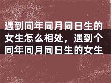 遇到同年同月同日生的女生怎么相处,遇到个同年同月同日生的女生