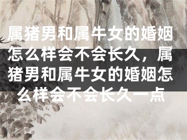 属猪男和属牛女的婚姻怎么样会不会长久,属猪男和属牛女的婚姻怎么样会不会长久一点