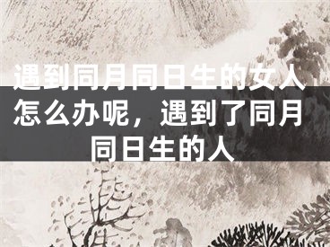 遇到同月同日生的女人怎么办呢,遇到了同月同日生的人