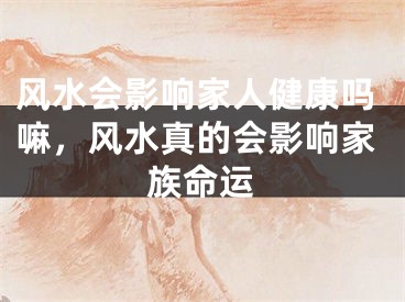 风水会影响家人健康吗嘛，风水真的会影响家族命运