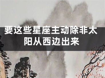 要这些星座主动除非太阳从西边出来