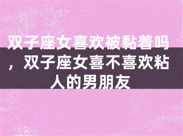 双子座女喜欢被黏着吗,双子座女喜不喜欢粘人的男朋友