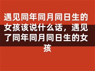 遇见同年同月同日生的女孩该说什么话,遇见了同年同月同日生的女孩