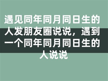 遇见同年同月同日生的人发朋友圈说说,遇到一个同年同月同日生的人说说