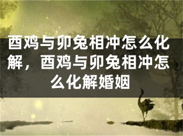 酉鸡与卯兔相冲怎么化解,酉鸡与卯兔相冲怎么化解婚姻
