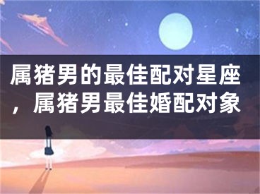 属猪男的最佳配对星座,属猪男最佳婚配对象