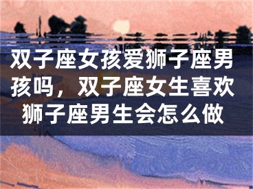 双子座女孩爱狮子座男孩吗,双子座女生喜欢狮子座男生会怎么做