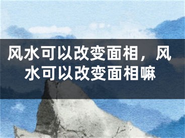 风水可以改变面相,风水可以改变面相嘛