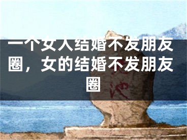 一个女人结婚不发朋友圈,女的结婚不发朋友圈