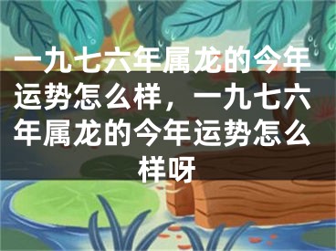 一九七六年属龙的今年运势怎么样,一九七六年属龙的今年运势怎么样呀